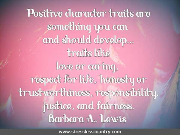 	Positive character traits are something you can and should develop...traits like love or caring, respect for life, honesty or trustworthiness, responsibility, justice, and fairness.Barbara A. Lewis
