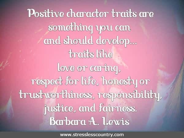 Positive character traits are something you can and should develop...traits like love or caring, respect for life, honesty or trustworthiness, responsibility, justice, and fairness. Barbara A. Lewis