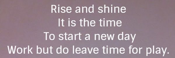 Rise and shine It is the time To start a new day Work but do leave time for play.