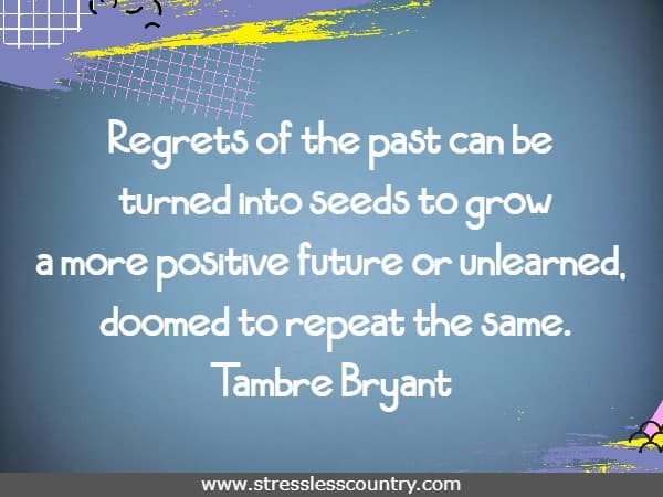 Regrets of the past can be turned into seeds to grow a more positive future or unlearned, doomed to repeat the same.