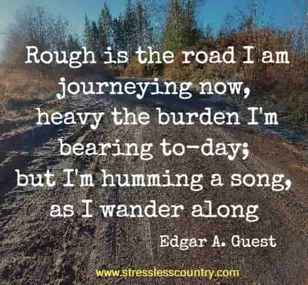 Rough is the road I am journeying now, heavy the burden I'm bearing to-day; but I'm humming a song, as I wander along