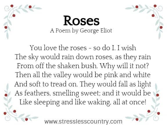 	Roses A Poem by George Eliot You love the roses - so do I. I wish The sky would rain down roses, as they rain From off the shaken bush. Why will it not? Then all the valley would be pink and white And soft to tread on. They would fall as light As feathers, smelling sweet; and it would be Like sleeping and like waking, all at once!