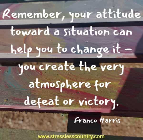 Remember, your attitude toward a situation can help you to change it - you create the very atmosphere for defeat or victory.