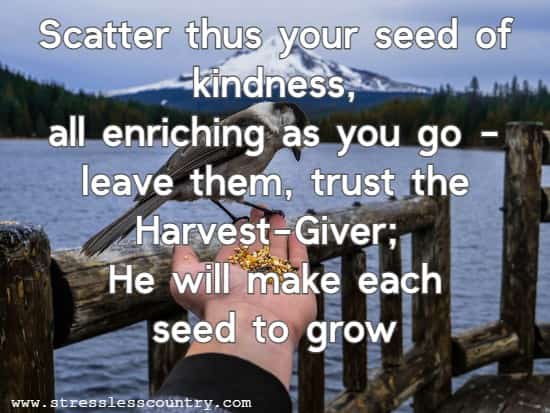 Scatter thus your seed of kindness, all enriching as you go - leave them, trust the Harvest-Giver; He will make each seed to grow.
