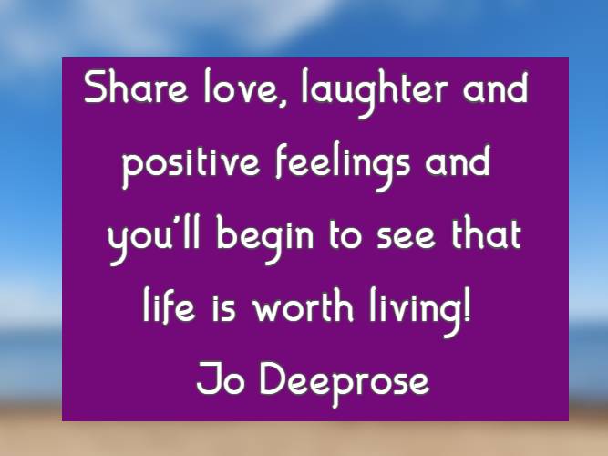 Share love, laughter and positive feelings and you'll begin to see that life is worth living! Jo Deeprose