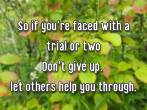 So if you're faced with a trial or two Don't give up, let others help you through.