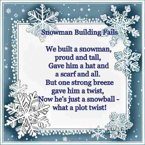 Snowman Building Fails We built a snowman, proud and tall, Gave him a hat and a scarf and all. But one strong breeze gave him a twist, Now he's just a snowball - what a plot twist!