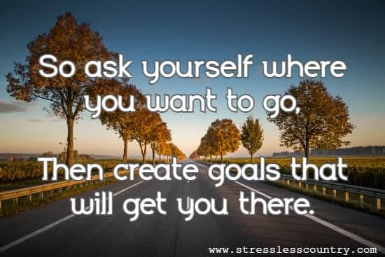 So ask yourself where you want to go, Then create goals that will get you there