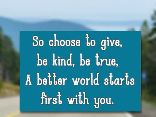 So choose to give, be kind, be true, A better world starts first with you.