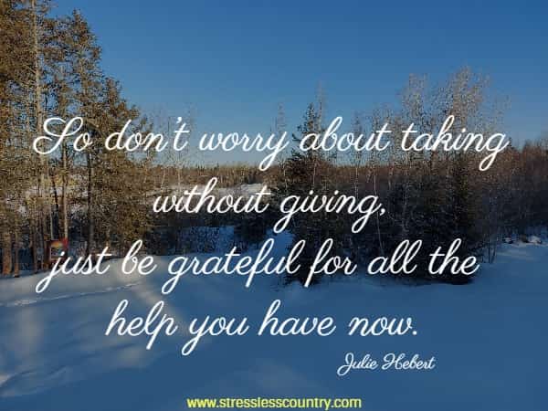 So don’t worry about taking without giving, just be grateful for all the help you have now.