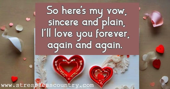 So here's my vow, sincere and plain,  I'll love you forever, again and again.