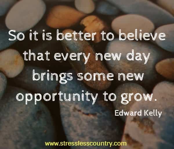 So it is better to believe that every new day brings some new opportunity to grow.