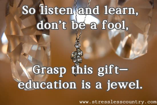 So listen and learn,  don't be a fool, Grasp this  gift— education is a jewel.