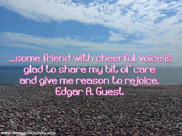 ...some friend with cheerful voice is glad to share my bit of care and give me reason to rejoice.