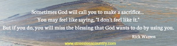 Sometimes God will call you to make a sacrifice... You may feel like saying, I don't feel like it. But if you do, you will miss the blessing that God wants to do by using you. Rick Warren