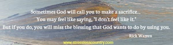 Sometimes God will call you to make a sacrifice... You may feel like saying, I don't feel like it. But if you do, you will miss the blessing that God wants to do by using you. Rick Warren