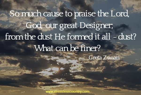 So much cause to praise the Lord, God, our great Designer; from the dust He formed it all - dust? What can be finer?