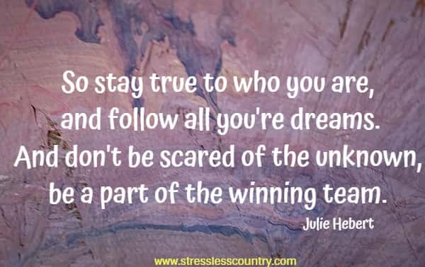 So stay true to who you are, and follow all you're dreams. And don't be scared of the unknown, be a part of the winning team.
