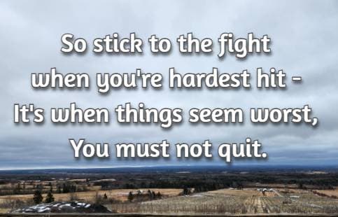 So stick to the fight when you're hardest hit - It's when things seem worst, You must not quit