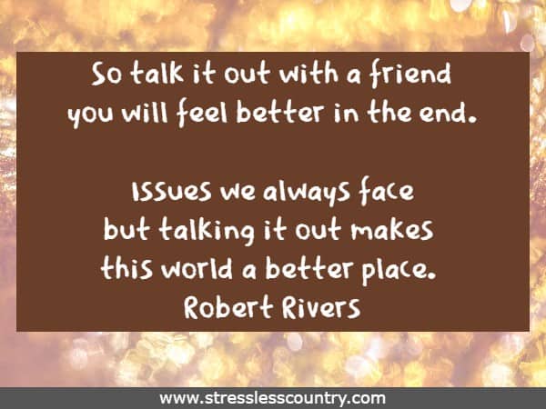 So talk it out with a friend you will feel better in the end. Issues we always face but talking it out makes this world a better place.