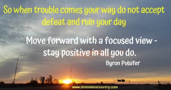 So when trouble comes your way do not accept defeat and ruin your day Move forward with a focused view - stay positive in all you do.
