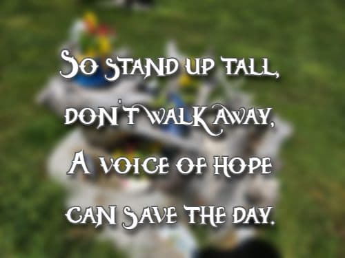 So stand up tall, don’t walk away, A voice of hope can save the day.