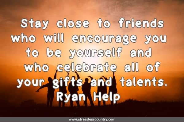 Stay close to friends who will encourage you to be yourself and who celebrate all of your gifts and talents.