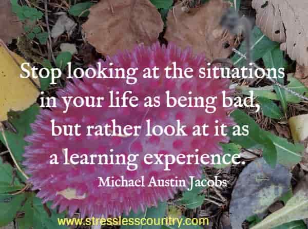 Stop looking at the situations in your life as being bad, but rather look at it as a learning experience.
