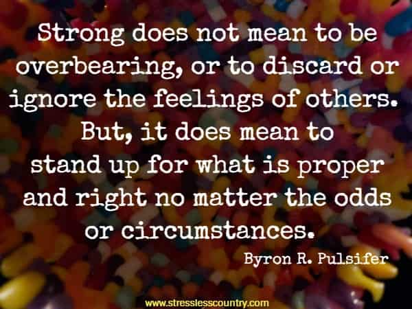 Strong does not mean to be overbearing, or to discard or ignore the feelings of others. But, it does mean to stand up for what is proper and right no matter the odds or circumstances.