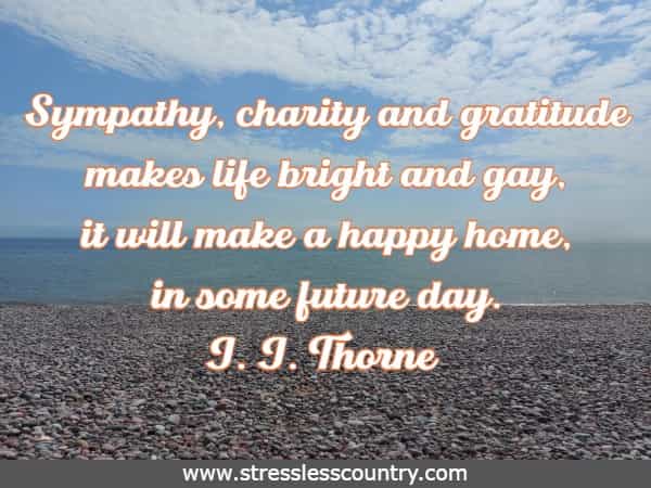 Sympathy, charity and gratitude makes life bright and gay, it will make a happy home, in some future day.