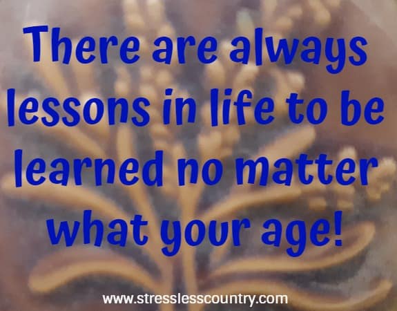 there are always lessons in life to be learned no matter what your age