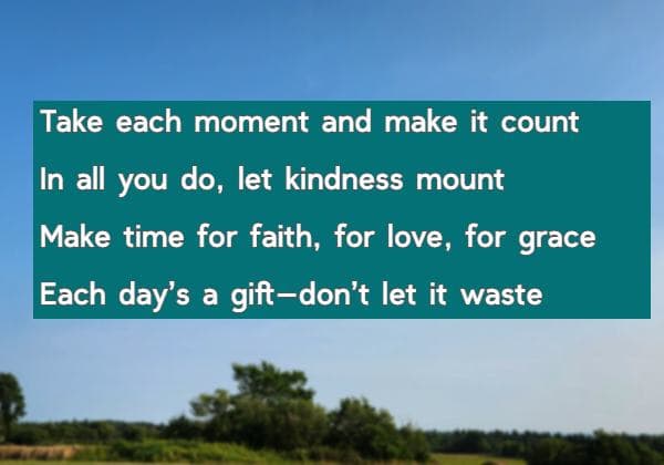 Take each moment and make it count In all you do, let kindness mount Make time for faith, for love, for grace Each day’s a gift—don’t let it waste