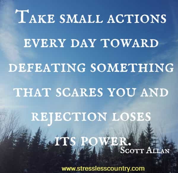 Take small actions every day toward defeating something that scares you and rejection loses its power.