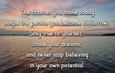 The choices you make today shape the person you become tomorrow. Stay true to yourself, chase your dreams, and never stop believing in your own potential