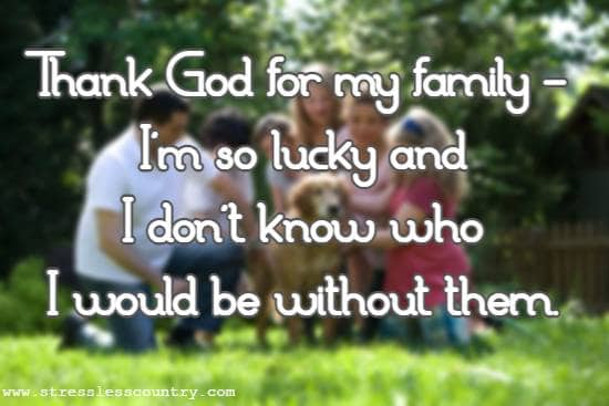 Thank God for my family - I'm so lucky and I don't know who I would be without them.