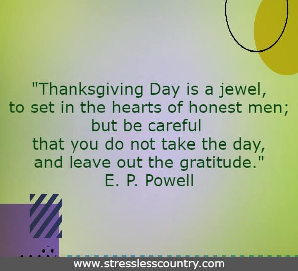 Thanksgiving Day is a jewel, to set in the hearts of honest men; but be careful that you do not take the day, and leave out the gratitude. E. P. Powell