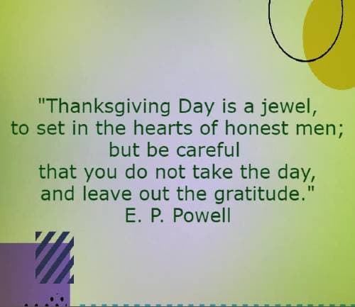 Thanksgiving Day is a jewel, to set in the hearts of honest men; but be careful that you do not take the day, and leave out the gratitude. E. P. Powell
