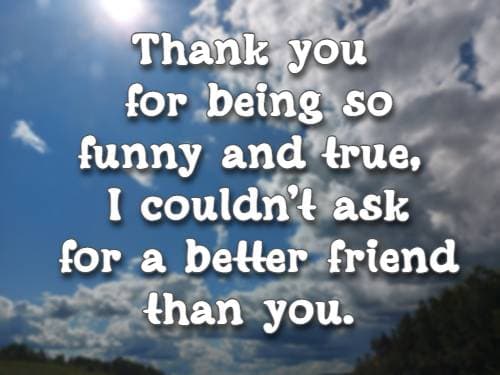 Thank you for being so funny and true, I couldn’t ask for a better friend than you