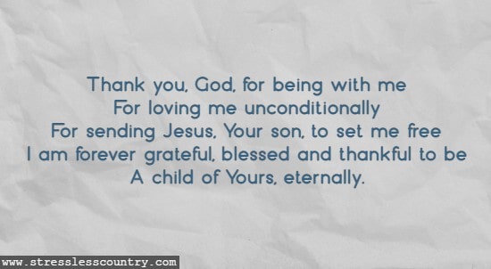Thank you, God, for being with me For loving me unconditionally For sending Jesus, Your son, to set me free I am forever grateful, blessed and thankful to be A child of Yours, eternally.
