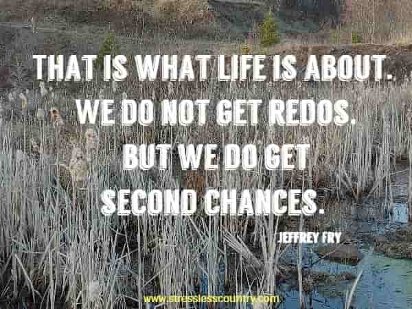 That is what life is about. We do not get redos, but we do get second chances.
