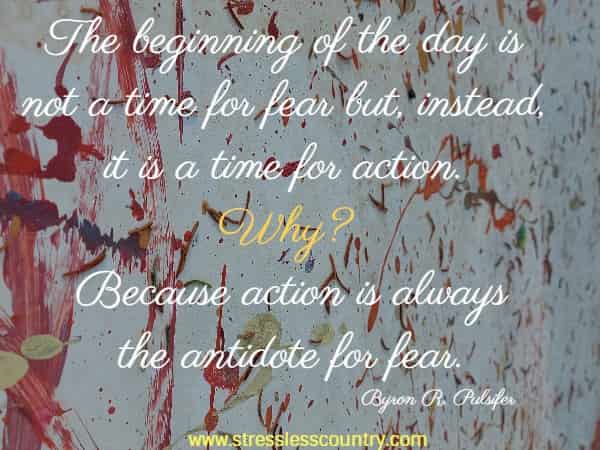 The beginning of the day is not a time for fear but, instead, it is a time for action. Why? Because action is always the antidote for fear.