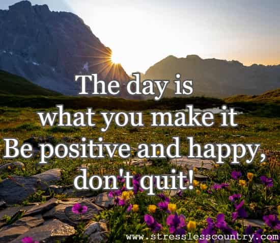  the day is what you make it Be positive and happy, don't quit!