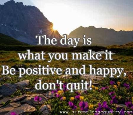 the day is what you make it Be positive and happy, don't quit!