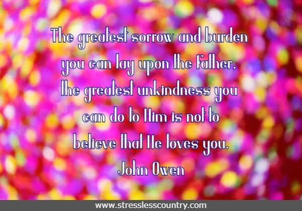 The greatest sorrow and burden you can lay upon the Father, the greatest unkindness you can do to Him is not to believe that He loves you. John Owen