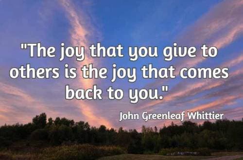 The joy that you give to others is the joy that comes back to you. – John Greenleaf Whittier