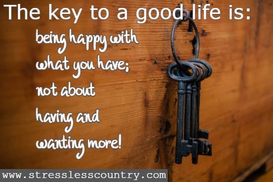 The key to a good life is: being happy with what you have not about having and wanting more