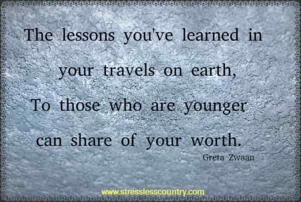 The lessons you've learned in your travels on earth, To those who are younger can share of your worth.