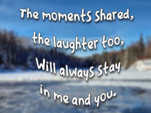 The moments shared, the laughter too, Will always stay in me and you.