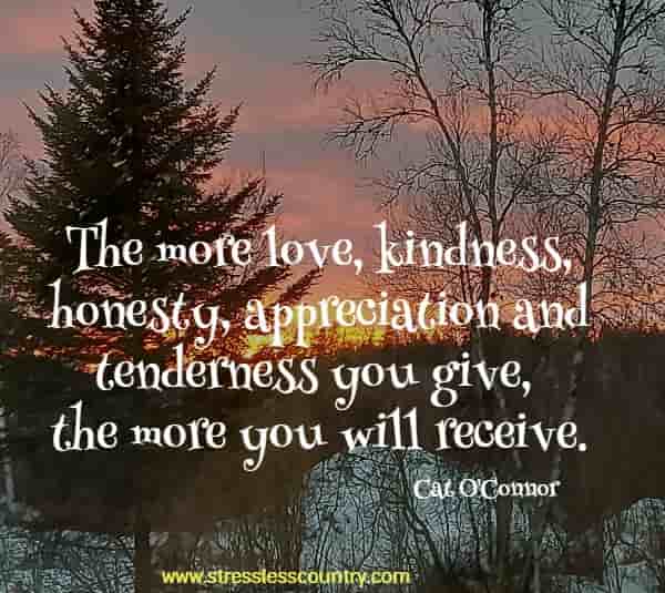 The more love, kindness, honesty, appreciation and tenderness you give, the more you will receive.