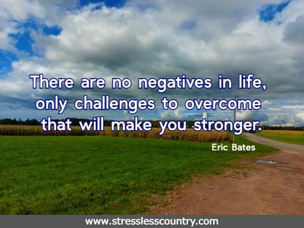 There are no negatives in life, only challenges to overcome that will make you stronger. Eric Bates